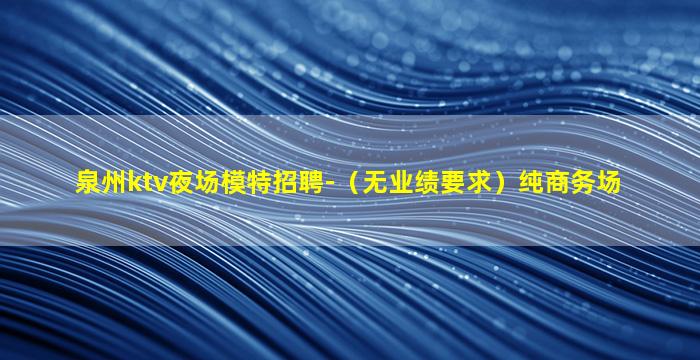 泉州ktv夜场模特招聘-（无业绩要求）纯商务场